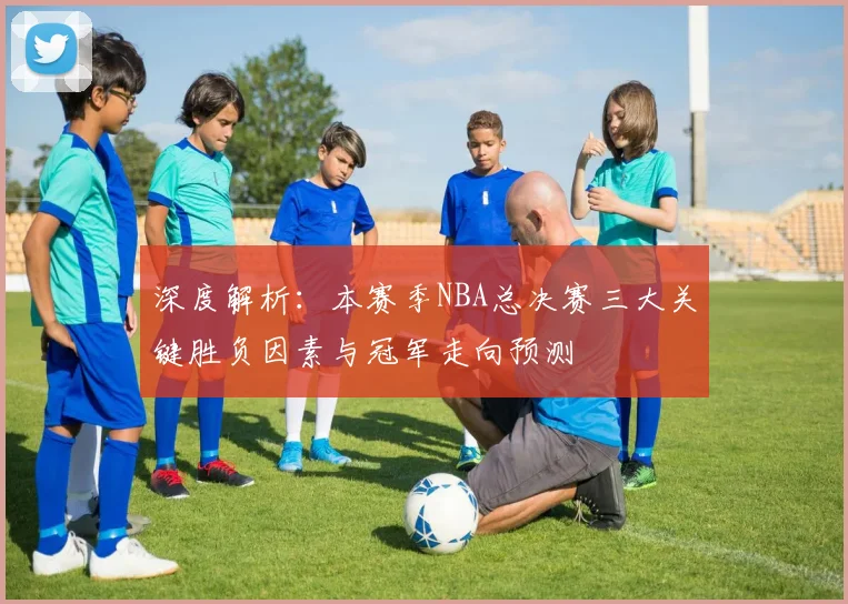 深度解析:本赛季NBA总决赛三大关键胜负因素与冠军走向预测